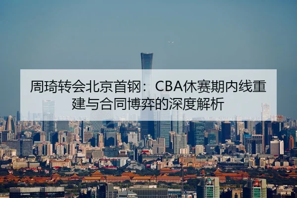 周琦转会北京首钢：CBA休赛期内线重建与合同博弈的深度解析