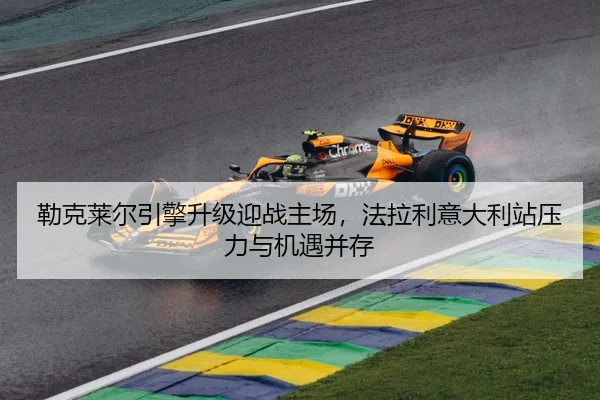 勒克莱尔引擎升级迎战主场，法拉利意大利站压力与机遇并存